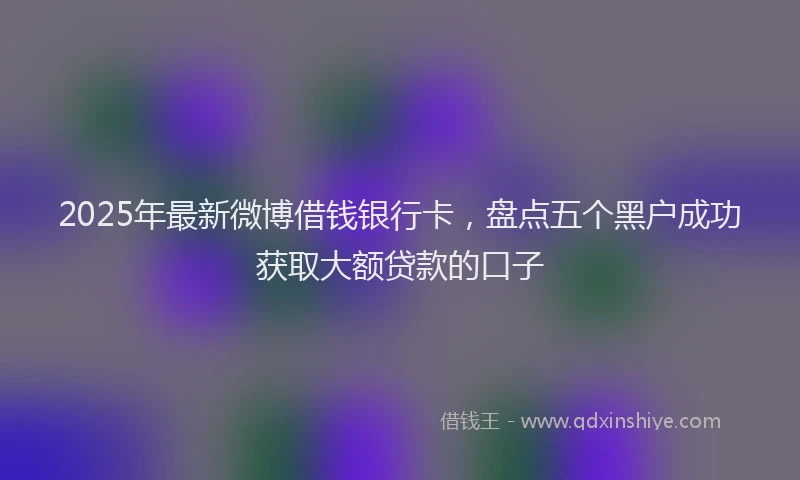 2025年最新微博借钱银行卡，盘点五个黑户成功获取大额贷款的口子