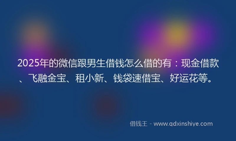 2025年的微信跟男生借钱怎么借的有：现金借款、飞融金宝、租小新、钱袋速借宝、好运花等。