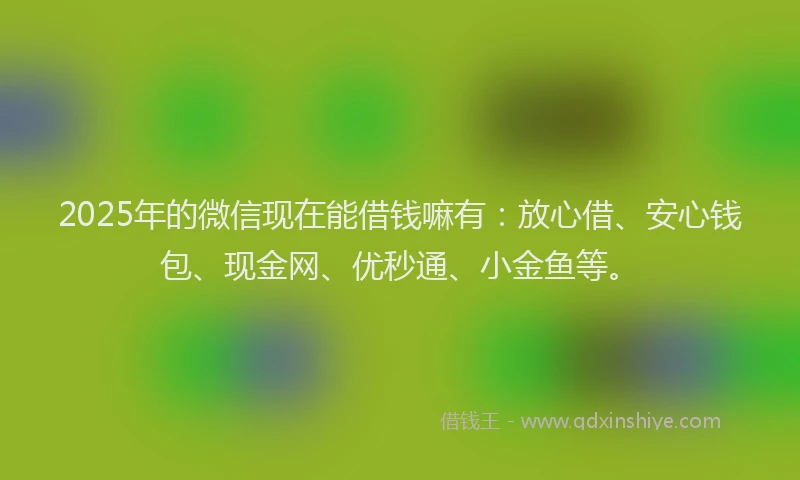 2025年的微信现在能借钱嘛有：放心借、安心钱包、现金网、优秒通、小金鱼等。