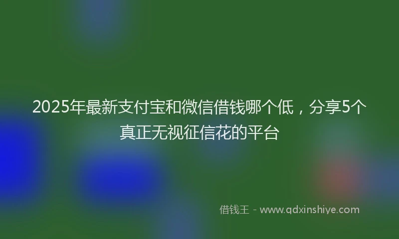 2025年最新支付宝和微信借钱哪个低，分享5个真正无视征信花的平台