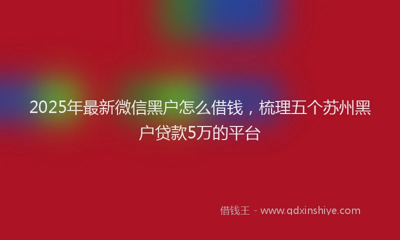 2025年最新微信黑户怎么借钱，梳理五个苏州黑户贷款5万的平台