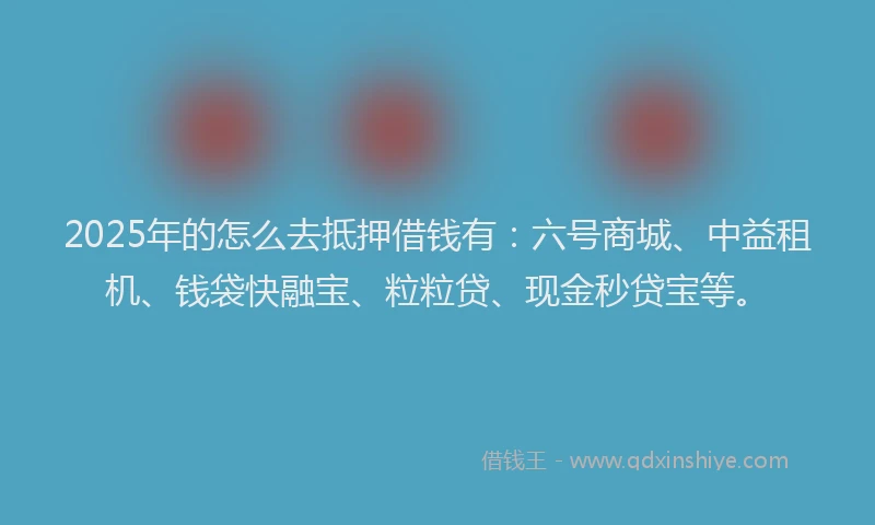 2025年的怎么去抵押借钱有：六号商城、中益租机、钱袋快融宝、粒粒贷、现金秒贷宝等。