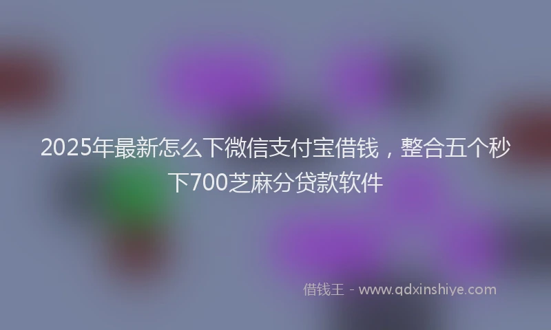 2025年最新怎么下微信支付宝借钱，整合五个秒下700芝麻分贷款软件