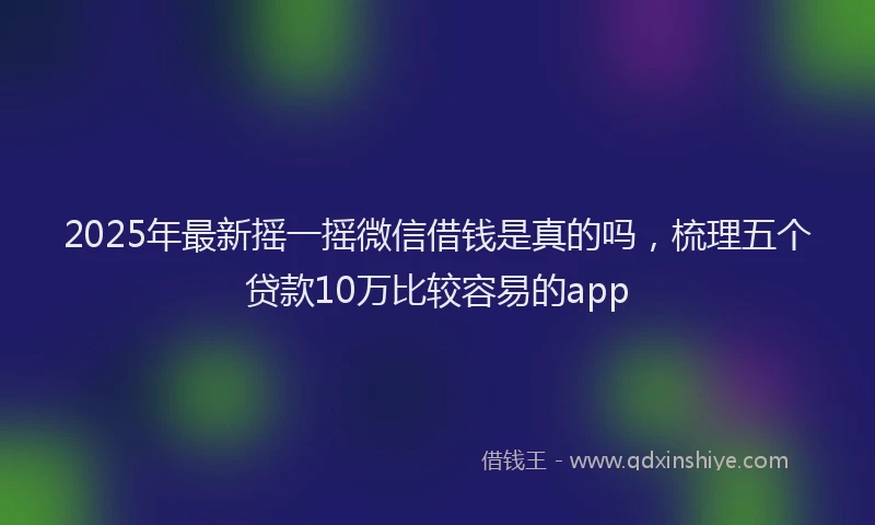 2025年最新摇一摇微信借钱是真的吗，梳理五个贷款10万比较容易的app