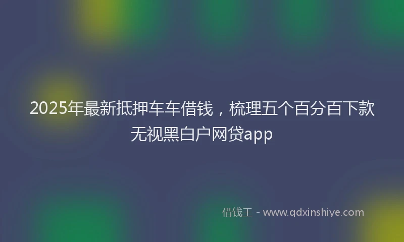 2025年最新抵押车车借钱，梳理五个百分百下款无视黑白户网贷app