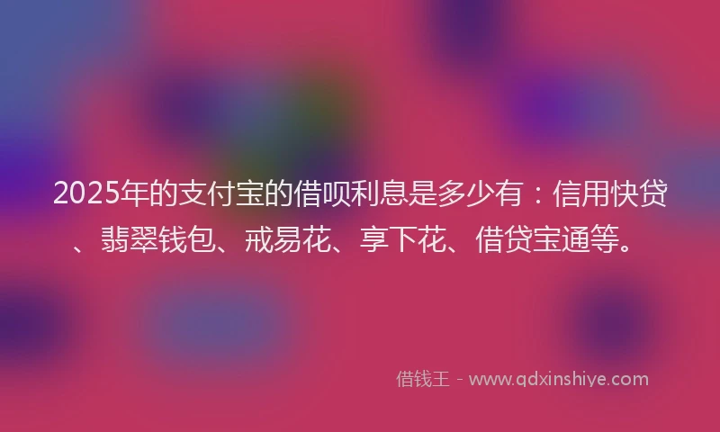 2025年的支付宝的借呗利息是多少有：信用快贷、翡翠钱包、戒易花、享下花、借贷宝通等。
