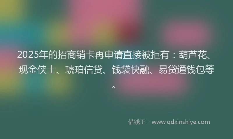 2025年的招商销卡再申请直接被拒有：葫芦花、现金侠士、琥珀信贷、钱袋快融、易贷通钱包等。