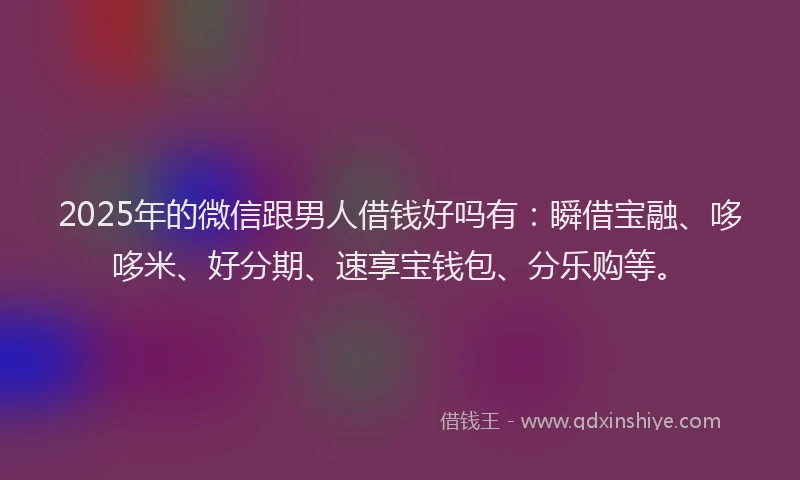2025年的微信跟男人借钱好吗有：瞬借宝融、哆哆米、好分期、速享宝钱包、分乐购等。