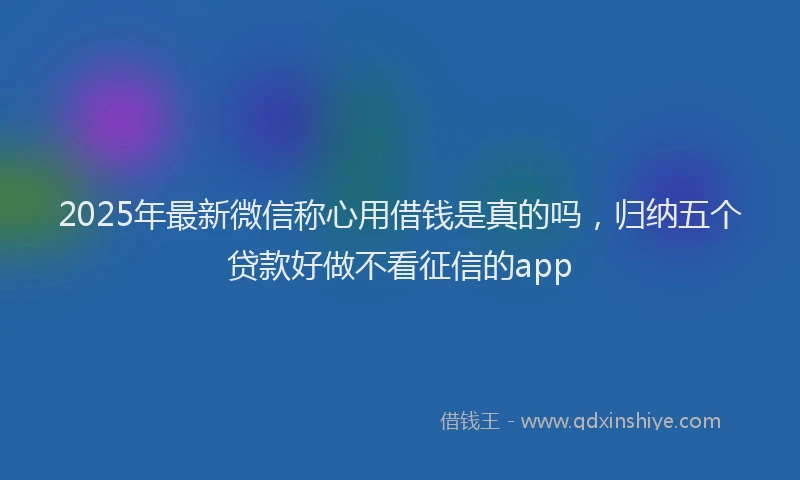 2025年最新微信称心用借钱是真的吗，归纳五个贷款好做不看征信的app