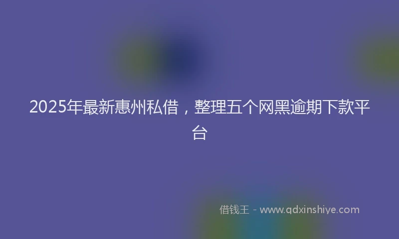 2025年最新惠州私借，整理五个网黑逾期下款平台