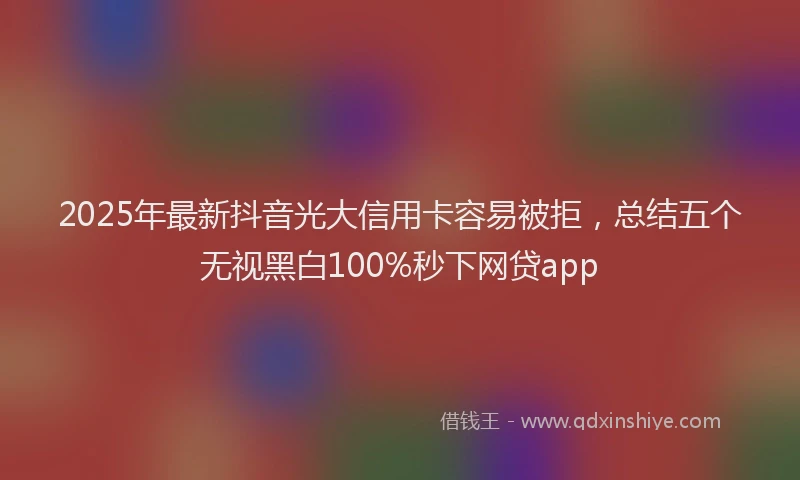 2025年最新抖音光大信用卡容易被拒，总结五个无视黑白100%秒下网贷app