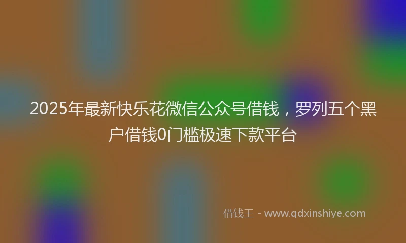 2025年最新快乐花微信公众号借钱，罗列五个黑户借钱0门槛极速下款平台