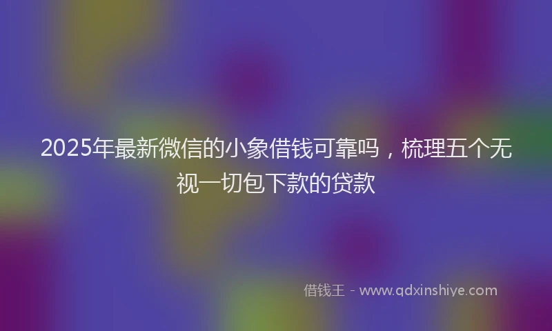 2025年最新微信的小象借钱可靠吗，梳理五个无视一切包下款的贷款