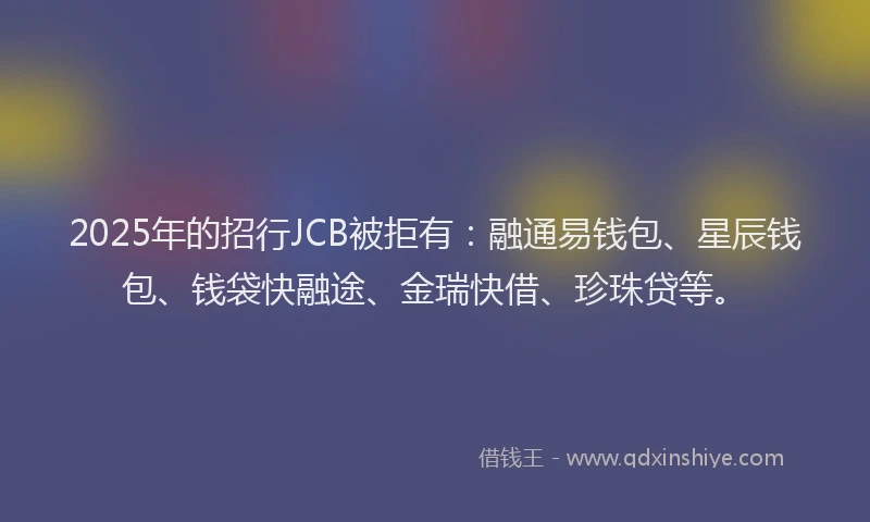 2025年的招行JCB被拒有：融通易钱包、星辰钱包、钱袋快融途、金瑞快借、珍珠贷等。