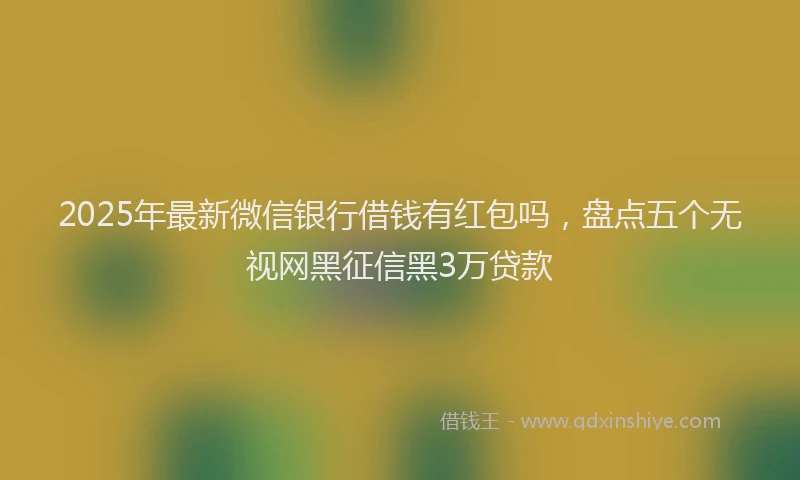 2025年最新微信银行借钱有红包吗，盘点五个无视网黑征信黑3万贷款