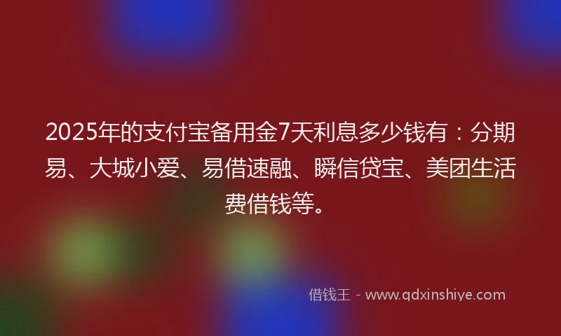 2025年的支付宝备用金7天利息多少钱有：分期易、大城小爱、易借速融、瞬信贷宝、美团生活费借钱等。