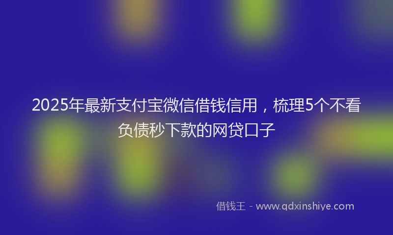 2025年最新支付宝微信借钱信用，梳理5个不看负债秒下款的网贷口子