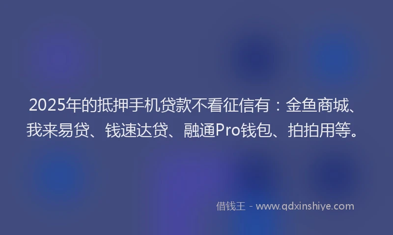 2025年的抵押手机贷款不看征信有：金鱼商城、我来易贷、钱速达贷、融通Pro钱包、拍拍用等。