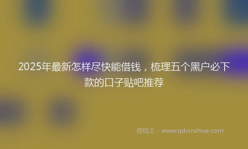 2025年最新怎样尽快能借钱，梳理五个黑户必下款的口子贴吧推荐