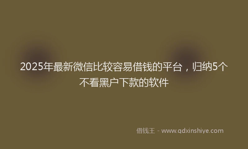 2025年最新微信比较容易借钱的平台，归纳5个不看黑户下款的软件