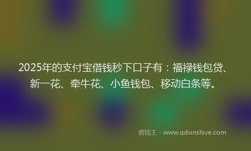 2025年的支付宝借钱秒下口子有：福禄钱包贷、新一花、牵牛花、小鱼钱包、移动白条等。