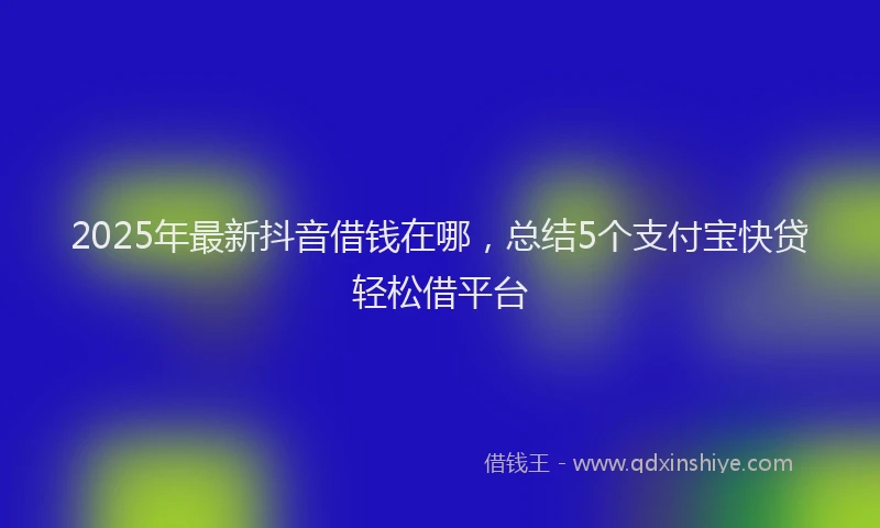 2025年最新抖音借钱在哪，总结5个支付宝快贷轻松借平台