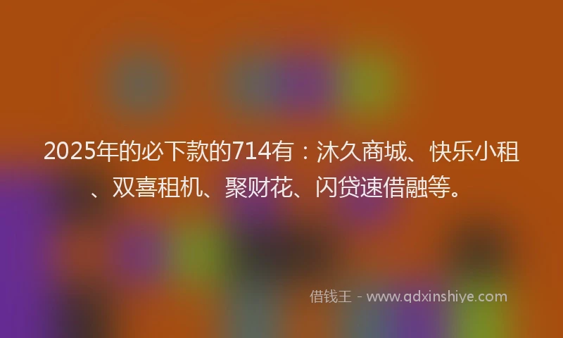 2025年的必下款的714有：沐久商城、快乐小租、双喜租机、聚财花、闪贷速借融等。