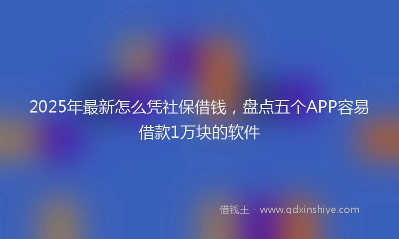 2025年最新怎么凭社保借钱，盘点五个APP容易借款1万块的软件