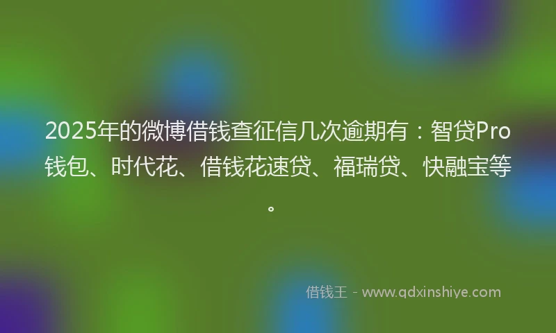 2025年的微博借钱查征信几次逾期有：智贷Pro钱包、时代花、借钱花速贷、福瑞贷、快融宝等。