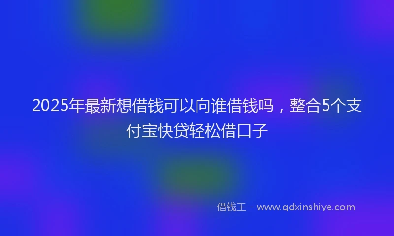2025年最新想借钱可以向谁借钱吗，整合5个支付宝快贷轻松借口子