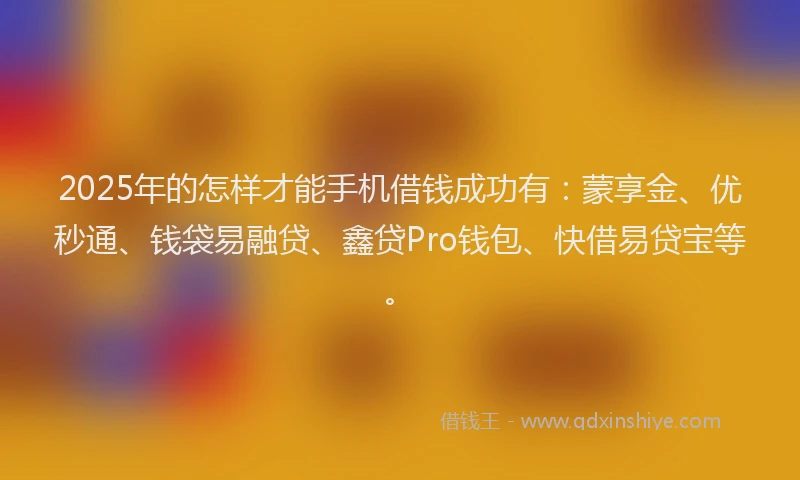 2025年的怎样才能手机借钱成功有：蒙享金、优秒通、钱袋易融贷、鑫贷Pro钱包、快借易贷宝等。
