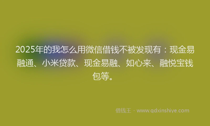 2025年的我怎么用微信借钱不被发现有：现金易融通、小米贷款、现金易融、如心来、融悦宝钱包等。