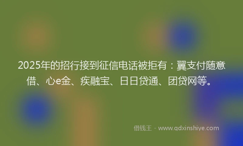 2025年的招行接到征信电话被拒有：翼支付随意借、心e金、疾融宝、日日贷通、团贷网等。