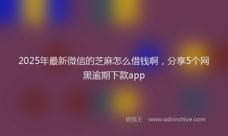 2025年最新微信的芝麻怎么借钱啊，分享5个网黑逾期下款app