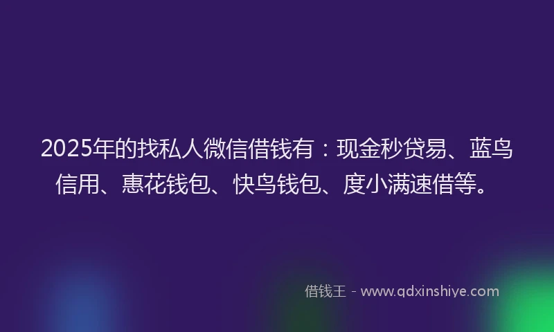 2025年的找私人微信借钱有：现金秒贷易、蓝鸟信用、惠花钱包、快鸟钱包、度小满速借等。