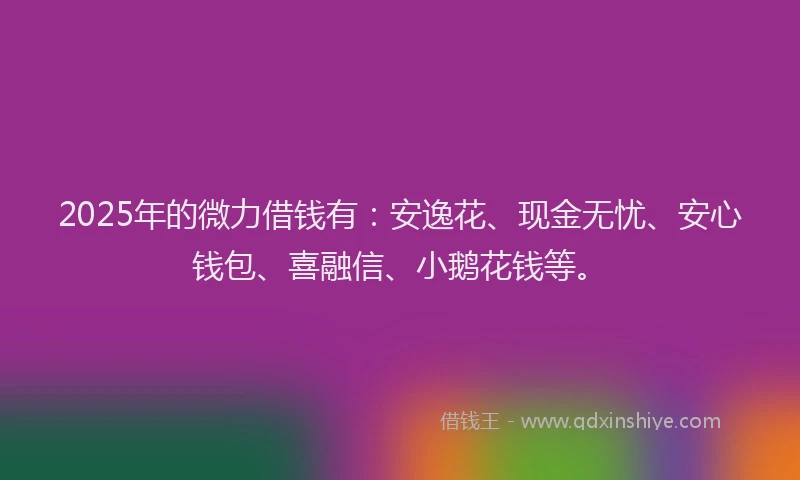 2025年的微力借钱有：安逸花、现金无忧、安心钱包、喜融信、小鹅花钱等。