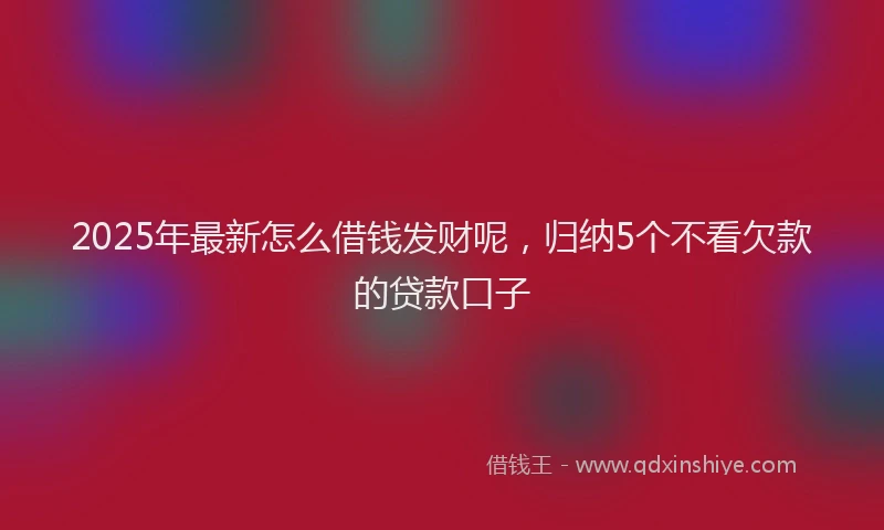 2025年最新怎么借钱发财呢，归纳5个不看欠款的贷款口子