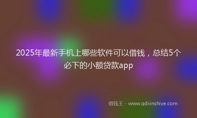 2025年最新手机上哪些软件可以借钱，总结5个必下的小额贷款app
