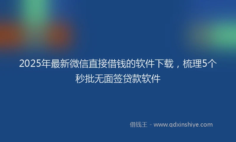 2025年最新微信直接借钱的软件下载，梳理5个秒批无面签贷款软件
