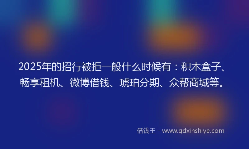 2025年的招行被拒一般什么时候有：积木盒子、畅享租机、微博借钱、琥珀分期、众帮商城等。
