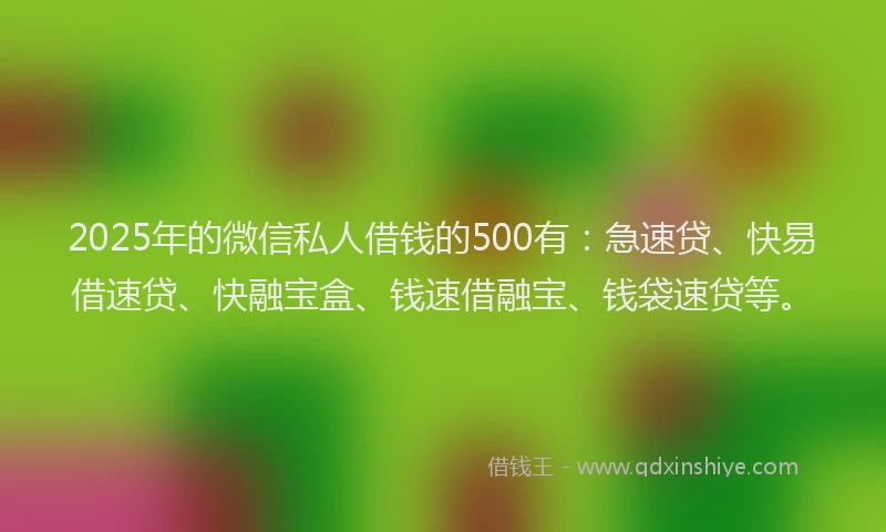 2025年的微信私人借钱的500有：急速贷、快易借速贷、快融宝盒、钱速借融宝、钱袋速贷等。