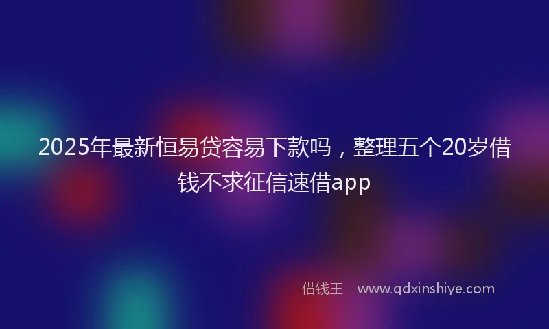 2025年最新恒易贷容易下款吗，整理五个20岁借钱不求征信速借app