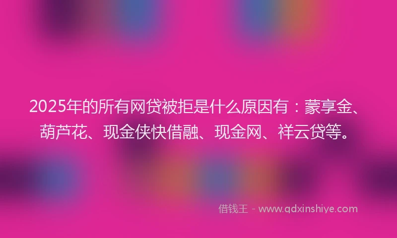 2025年的所有网贷被拒是什么原因有：蒙享金、葫芦花、现金侠快借融、现金网、祥云贷等。