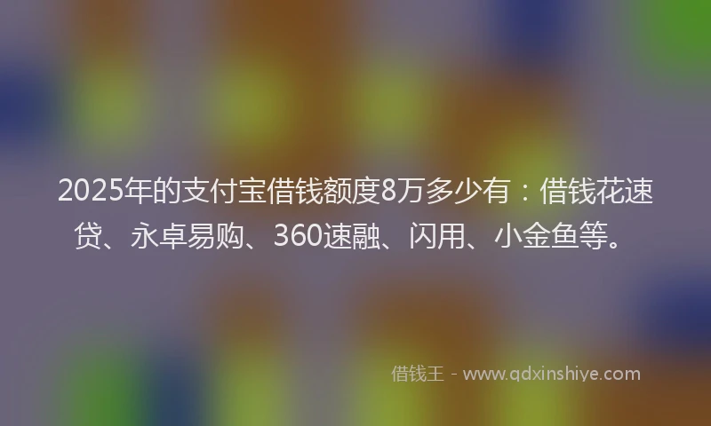 2025年的支付宝借钱额度8万多少有：借钱花速贷、永卓易购、360速融、闪用、小金鱼等。