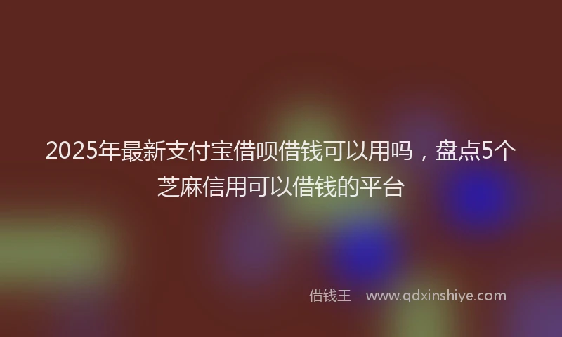 2025年最新支付宝借呗借钱可以用吗，盘点5个芝麻信用可以借钱的平台