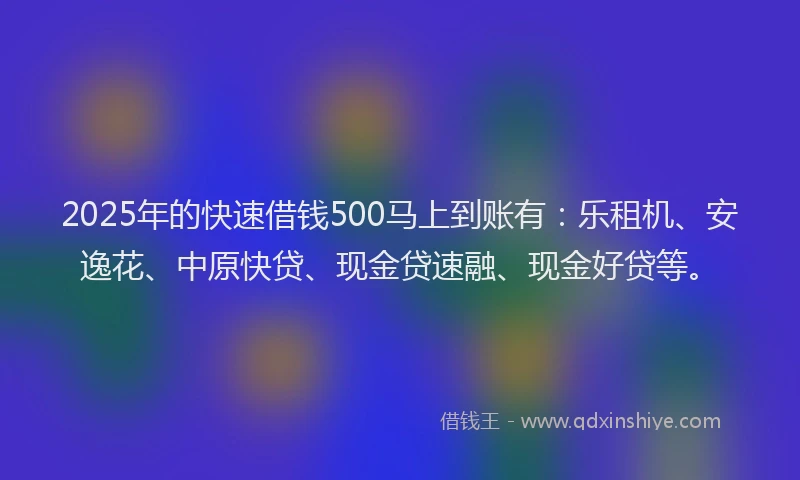 2025年的快速借钱500马上到账有：乐租机、安逸花、中原快贷、现金贷速融、现金好贷等。