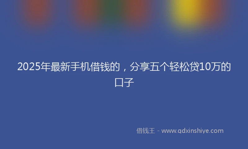 2025年最新手机借钱的，分享五个轻松贷10万的口子