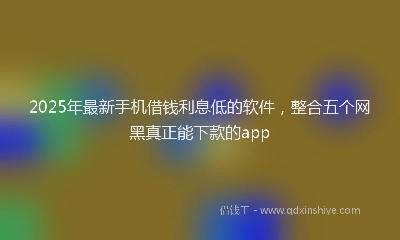 2025年最新手机借钱利息低的软件，整合五个网黑真正能下款的app