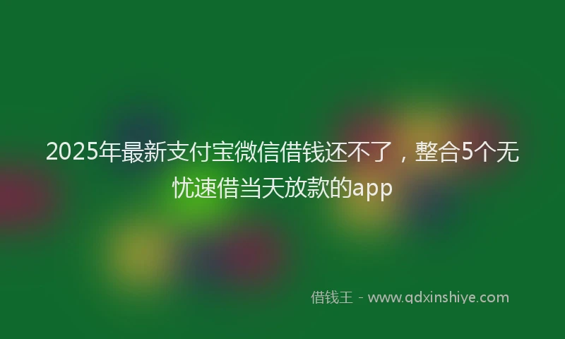 2025年最新支付宝微信借钱还不了，整合5个无忧速借当天放款的app