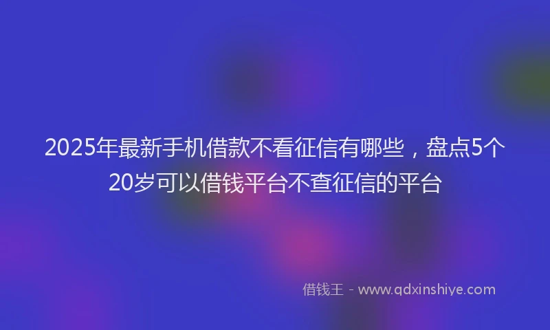 2025年最新手机借款不看征信有哪些，盘点5个20岁可以借钱平台不查征信的平台